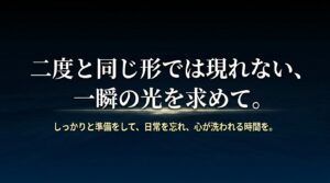 二度と同じ形では現れない一瞬の光を求めて。しっかりと準備をして、日常を忘れ、心が洗われる時間を過ごすためのメッセージ。