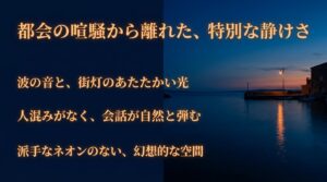 都会の喧騒から離れた特別な静けさ。波の音と街灯のあたたかい光で、自然と会話が弾む幻想的な空間。