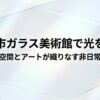 富山市ガラス美術館で光を体感。空間とアートが織りなす非日常、降り注ぐ自然光とガラスの反射が魅力。
