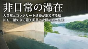 非日常の滞在。大自然とコンクリート建築が調和する宿と、川を一望できる癒やしの露天風呂。