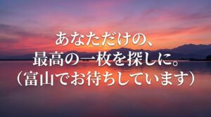 あなただけの、最高の一枚を探しに。富山でお待ちしています。